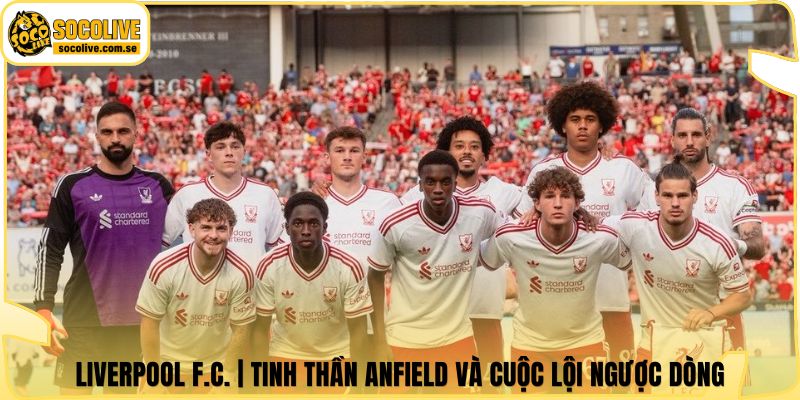 Liverpool F.C. | Tinh Thần Anfield Và Cuộc Lội Ngược Dòng